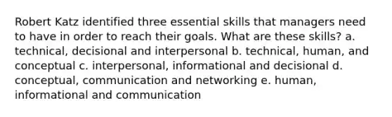 Robert Katz identified three essential skills that managers need to have in order to reach their goals. What are these skills? a. technical, decisional and interpersonal b. technical, human, and conceptual c. interpersonal, informational and decisional d. conceptual, communication and networking e. human, informational and communication