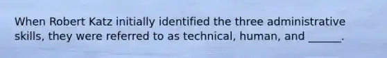 When Robert Katz initially identified the three administrative skills, they were referred to as technical, human, and ______.