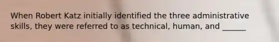 When Robert Katz initially identified the three administrative skills, they were referred to as technical, human, and ______