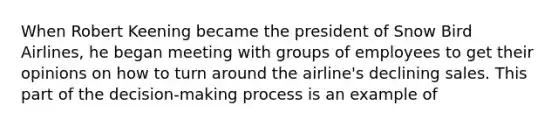 When Robert Keening became the president of Snow Bird Airlines, he began meeting with groups of employees to get their opinions on how to turn around the airline's declining sales. This part of the decision-making process is an example of