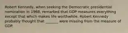 Robert​ Kennedy, when seeking the Democratic presidential nomination in​ 1968, remarked that GDP measures everything except that which makes life worthwhile. Robert Kennedy probably thought that​ _______ were missing from the measure of GDP.