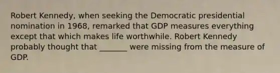 Robert​ Kennedy, when seeking the Democratic presidential nomination in​ 1968, remarked that GDP measures everything except that which makes life worthwhile. Robert Kennedy probably thought that​ _______ were missing from the measure of GDP.