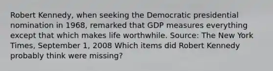 Robert​ Kennedy, when seeking the Democratic presidential nomination in​ 1968, remarked that GDP measures everything except that which makes life worthwhile. ​Source: The New York Times​, September​ 1, 2008 Which items did Robert Kennedy probably think were​ missing?