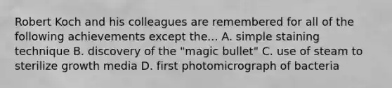 Robert Koch and his colleagues are remembered for all of the following achievements except the... A. simple staining technique B. discovery of the "magic bullet" C. use of steam to sterilize growth media D. first photomicrograph of bacteria