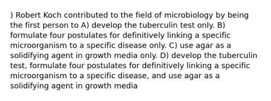 ) Robert Koch contributed to the field of microbiology by being the first person to A) develop the tuberculin test only. B) formulate four postulates for definitively linking a specific microorganism to a specific disease only. C) use agar as a solidifying agent in growth media only. D) develop the tuberculin test, formulate four postulates for definitively linking a specific microorganism to a specific disease, and use agar as a solidifying agent in growth media