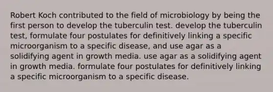 Robert Koch contributed to the field of microbiology by being the first person to develop the tuberculin test. develop the tuberculin test, formulate four postulates for definitively linking a specific microorganism to a specific disease, and use agar as a solidifying agent in growth media. use agar as a solidifying agent in growth media. formulate four postulates for definitively linking a specific microorganism to a specific disease.