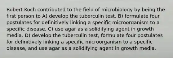 Robert Koch contributed to the field of microbiology by being the first person to A) develop the tuberculin test. B) formulate four postulates for definitively linking a specific microorganism to a specific disease. C) use agar as a solidifying agent in growth media. D) develop the tuberculin test, formulate four postulates for definitively linking a specific microorganism to a specific disease, and use agar as a solidifying agent in growth media.