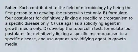 Robert Koch contributed to the field of microbiology by being the first person to A) develop the tuberculin test only. B) formulate four postulates for definitively linking a specific microorganism to a specific disease only. C) use agar as a solidifying agent in growth media only. D) develop the tuberculin test, formulate four postulates for definitively linking a specific microorganism to a specific disease, and use agar as a solidifying agent in growth media.