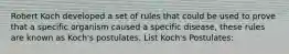 Robert Koch developed a set of rules that could be used to prove that a specific organism caused a specific disease, these rules are known as Koch's postulates. List Koch's Postulates: