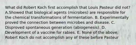 What did Robert Koch first accomplish that Louis Pasteur did not? A.Showed that biological agents (microbes) are responsible for the chemical transformations of fermentation. B. Experimentally proved the connection between microbes and disease. C. Disproved spontaneous generation (abiogenesis). D. Development of a vaccine for rabies. E. None of the above; Robert Koch do not accomplish any of these before Pasteur