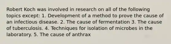 Robert Koch was involved in research on all of the following topics except: 1. Development of a method to prove the cause of an infectious disease. 2. The cause of fermentation 3. The cause of tuberculosis. 4. Techniques for isolation of microbes in the laboratory. 5. The cause of anthrax