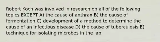 Robert Koch was involved in research on all of the following topics EXCEPT A) the cause of anthrax B) the cause of fermentation C) development of a method to determine the cause of an infectious disease D) the cause of tuberculosis E) technique for isolating microbes in the lab