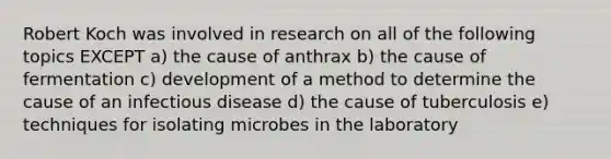 Robert Koch was involved in research on all of the following topics EXCEPT a) the cause of anthrax b) the cause of fermentation c) development of a method to determine the cause of an infectious disease d) the cause of tuberculosis e) techniques for isolating microbes in the laboratory