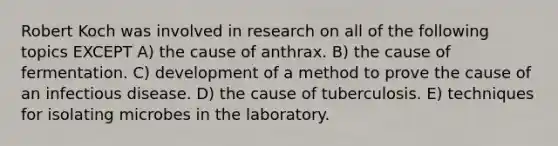 Robert Koch was involved in research on all of the following topics EXCEPT A) the cause of anthrax. B) the cause of fermentation. C) development of a method to prove the cause of an infectious disease. D) the cause of tuberculosis. E) techniques for isolating microbes in the laboratory.