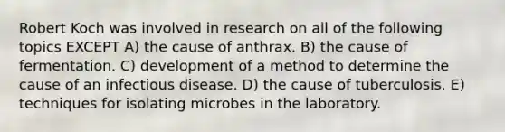 Robert Koch was involved in research on all of the following topics EXCEPT A) the cause of anthrax. B) the cause of fermentation. C) development of a method to determine the cause of an infectious disease. D) the cause of tuberculosis. E) techniques for isolating microbes in the laboratory.