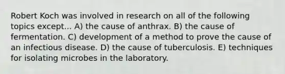 Robert Koch was involved in research on all of the following topics except... A) the cause of anthrax. B) the cause of fermentation. C) development of a method to prove the cause of an infectious disease. D) the cause of tuberculosis. E) techniques for isolating microbes in the laboratory.