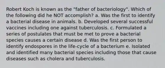 Robert Koch is known as the "father of bacteriology". Which of the following did he NOT accomplish? a. Was the first to identify a bacterial disease in animals. b. Developed several successful vaccines including one against tuberculosis. c. Formulated a series of postulates that must be met to prove a bacterial species causes a certain disease d. Was the first person to identify endospores in the life-cycle of a bacterium e. Isolated and identified many bacterial species including those that cause diseases such as cholera and tuberculosis.