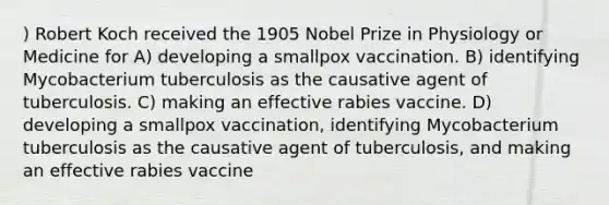 ) Robert Koch received the 1905 Nobel Prize in Physiology or Medicine for A) developing a smallpox vaccination. B) identifying Mycobacterium tuberculosis as the causative agent of tuberculosis. C) making an effective rabies vaccine. D) developing a smallpox vaccination, identifying Mycobacterium tuberculosis as the causative agent of tuberculosis, and making an effective rabies vaccine