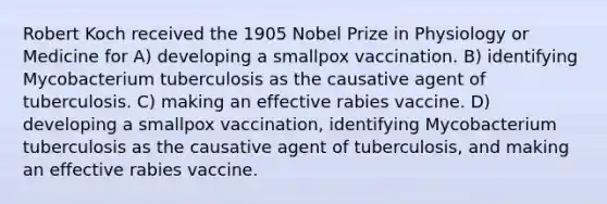 Robert Koch received the 1905 Nobel Prize in Physiology or Medicine for A) developing a smallpox vaccination. B) identifying Mycobacterium tuberculosis as the causative agent of tuberculosis. C) making an effective rabies vaccine. D) developing a smallpox vaccination, identifying Mycobacterium tuberculosis as the causative agent of tuberculosis, and making an effective rabies vaccine.