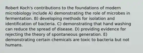 Robert Koch's contributions to the foundations of modern microbiology include A) demonstrating the role of microbes in fermentation. B) developing methods for isolation and identification of bacteria. C) demonstrating that hand washing can reduce the spread of disease. D) providing evidence for rejecting the theory of spontaneous generation. E) demonstrating certain chemicals are toxic to bacteria but not humans.