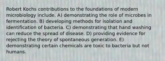 Robert Kochs contributions to the foundations of modern microbiology include. A) demonstrating the role of microbes in fermentation. B) developing methods for isolation and identification of bacteria. C) demonstrating that hand washing can reduce the spread of disease. D) providing evidence for rejecting the theory of spontaneous generation. E) demonstrating certain chemicals are toxic to bacteria but not humans.