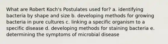 What are Robert Koch's Postulates used for? a. identifying bacteria by shape and size b. developing methods for growing bacteria in pure cultures c. linking a specific organism to a specific disease d. developing methods for staining bacteria e. determining the symptoms of microbial disease