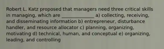 Robert L. Katz proposed that managers need three critical skills in managing, which are ______________ a) collecting, receiving, and disseminating information b) entrepreneur, disturbance handler, and resource allocator c) planning, organizing, motivating d) technical, human, and conceptual e) organizing, leading, and controlling