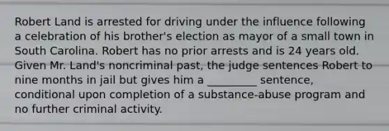 Robert Land is arrested for driving under the influence following a celebration of his brother's election as mayor of a small town in South Carolina. Robert has no prior arrests and is 24 years old. ​Given Mr. Land's noncriminal past, the judge sentences Robert to nine months in jail but gives him a _________ sentence, conditional upon completion of a substance-abuse program and no further criminal activity.