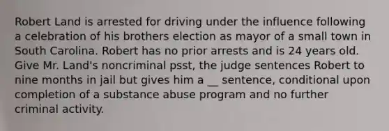 Robert Land is arrested for driving under the influence following a celebration of his brothers election as mayor of a small town in South Carolina. Robert has no prior arrests and is 24 years old. Give Mr. Land's noncriminal psst, the judge sentences Robert to nine months in jail but gives him a __ sentence, conditional upon completion of a substance abuse program and no further criminal activity.