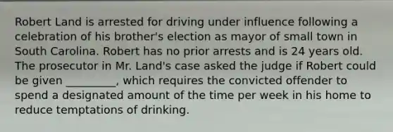 Robert Land is arrested for driving under influence following a celebration of his brother's election as mayor of small town in South Carolina. Robert has no prior arrests and is 24 years old. The prosecutor in Mr. Land's case asked the judge if Robert could be given _________, which requires the convicted offender to spend a designated amount of the time per week in his home to reduce temptations of drinking.