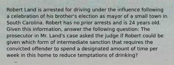 Robert Land is arrested for driving under the influence following a celebration of his brother's election as mayor of a small town in South Carolina. Robert has no prior arrests and is 24 years old. Given this information, answer the following question: The prosecutor in Mr. Land's case asked the judge if Robert could be given which form of intermediate sanction that requires the convicted offender to spend a designated amount of time per week in this home to reduce temptations of drinking?