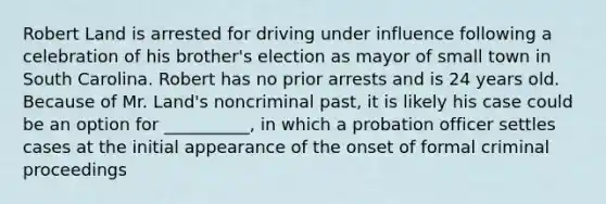 Robert Land is arrested for driving under influence following a celebration of his brother's election as mayor of small town in South Carolina. Robert has no prior arrests and is 24 years old. Because of Mr. Land's noncriminal past, it is likely his case could be an option for __________, in which a <a href='https://www.questionai.com/knowledge/kFdXYeENbd-probation-officer' class='anchor-knowledge'>probation officer</a> settles cases at the initial appearance of the onset of formal criminal proceedings