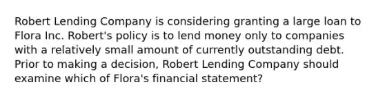 Robert Lending Company is considering granting a large loan to Flora Inc. Robert's policy is to lend money only to companies with a relatively small amount of currently outstanding debt. Prior to making a decision, Robert Lending Company should examine which of Flora's financial statement?