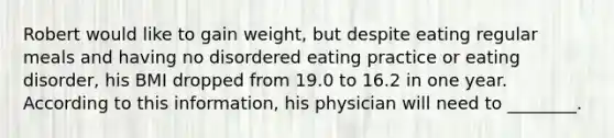 Robert would like to gain weight, but despite eating regular meals and having no disordered eating practice or eating disorder, his BMI dropped from 19.0 to 16.2 in one year. According to this information, his physician will need to ________.