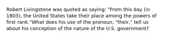 Robert Livingstone was quoted as saying: "From this day (in 1803), the United States take their place among the powers of first rank."What does his use of the pronoun, "their," tell us about his conception of the nature of the U.S. government?