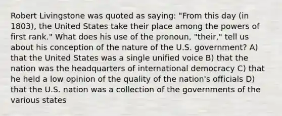 Robert Livingstone was quoted as saying: "From this day (in 1803), the United States take their place among the powers of first rank." What does his use of the pronoun, "their," tell us about his conception of the nature of the U.S. government? A) that the United States was a single unified voice B) that the nation was the headquarters of international democracy C) that he held a low opinion of the quality of the nation's officials D) that the U.S. nation was a collection of the governments of the various states