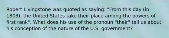 Robert Livingstone was quoted as saying: "From this day (in 1803), the United States take their place among the powers of first rank". What does his use of the pronoun "their" tell us about his conception of the nature of the U.S. government?