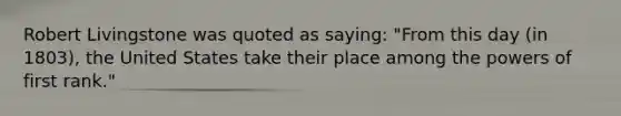 Robert Livingstone was quoted as saying: "From this day (in 1803), the United States take their place among the powers of first rank."