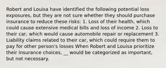 Robert and Louisa have identified the following potential loss exposures, but they are not sure whether they should purchase insurance to reduce these risks: 1. Loss of their health, which could cause extensive medical bills and loss of income 2. Loss to their car, which would cause automobile repair or replacement 3. Liability claims related to their car, which could require them to pay for other person's losses When Robert and Louisa prioritize their insurance choices, __ would be categorized as important, but not necessary.