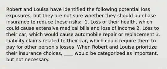 Robert and Louisa have identified the following potential loss exposures, but they are not sure whether they should purchase insurance to reduce these risks: ​ 1. Loss of their health, which could cause extensive medical bills and loss of income 2. Loss to their car, which would cause automobile repair or replacement 3. Liability claims related to their car, which could require them to pay for other person's losses ​ When Robert and Louisa prioritize their insurance choices, ____ would be categorized as important, but not necessary.