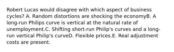 Robert Lucas would disagree with which aspect of business cycles? A. Random distortions are shocking the economyB. A long-run Philips curve is vertical at the natural rate of unemployment.C. Shifting short-run Philip's curves and a long-run vertical Philip's curveD. Flexible prices.E. Real adjustment costs are present.
