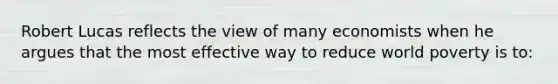 Robert Lucas reflects the view of many economists when he argues that the most effective way to reduce world poverty is to: