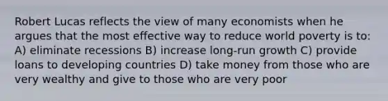 Robert Lucas reflects the view of many economists when he argues that the most effective way to reduce world poverty is to: A) eliminate recessions B) increase long-run growth C) provide loans to developing countries D) take money from those who are very wealthy and give to those who are very poor