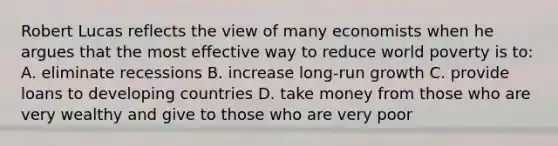 Robert Lucas reflects the view of many economists when he argues that the most effective way to reduce world poverty is to: A. eliminate recessions B. increase long-run growth C. provide loans to developing countries D. take money from those who are very wealthy and give to those who are very poor