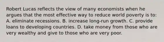 Robert Lucas reflects the view of many economists when he argues that the most effective way to reduce world poverty is to: A. eliminate recessions. B. increase long-run growth. C. provide loans to developing countries. D. take money from those who are very wealthy and give to those who are very poor.