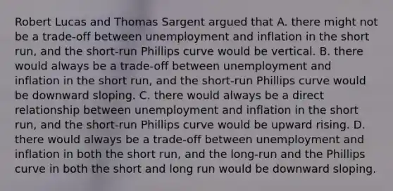 Robert Lucas and Thomas Sargent argued that A. there might not be a​ trade-off between unemployment and inflation in the short​ run, and the​ short-run Phillips curve would be vertical. B. there would always be a​ trade-off between unemployment and inflation in the short​ run, and the​ short-run Phillips curve would be downward sloping. C. there would always be a direct relationship between unemployment and inflation in the short​ run, and the​ short-run Phillips curve would be upward rising. D. there would always be a​ trade-off between unemployment and inflation in both the short​ run, and the​ long-run and the Phillips curve in both the short and long run would be downward sloping.