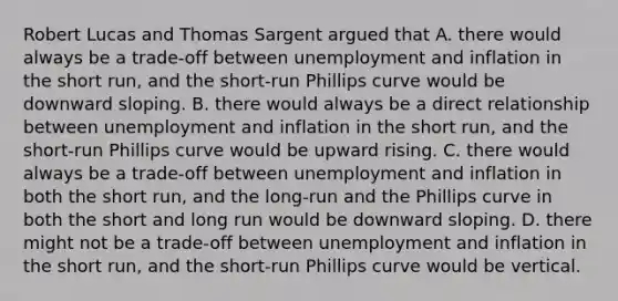 Robert Lucas and Thomas Sargent argued that A. there would always be a​ trade-off between unemployment and inflation in the short​ run, and the​ short-run Phillips curve would be downward sloping. B. there would always be a direct relationship between unemployment and inflation in the short​ run, and the​ short-run Phillips curve would be upward rising. C. there would always be a​ trade-off between unemployment and inflation in both the short​ run, and the​ long-run and the Phillips curve in both the short and long run would be downward sloping. D. there might not be a​ trade-off between unemployment and inflation in the short​ run, and the​ short-run Phillips curve would be vertical.