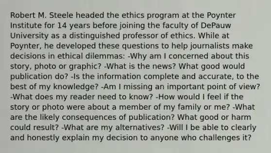 Robert M. Steele headed the ethics program at the Poynter Institute for 14 years before joining the faculty of DePauw University as a distinguished professor of ethics. While at Poynter, he developed these questions to help journalists make decisions in ethical dilemmas: -Why am I concerned about this story, photo or graphic? -What is the news? What good would publication do? -Is the information complete and accurate, to the best of my knowledge? -Am I missing an important point of view? -What does my reader need to know? -How would I feel if the story or photo were about a member of my family or me? -What are the likely consequences of publication? What good or harm could result? -What are my alternatives? -Will I be able to clearly and honestly explain my decision to anyone who challenges it?