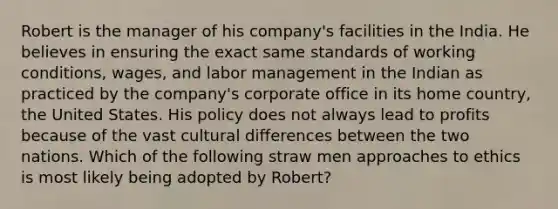 Robert is the manager of his company's facilities in the India. He believes in ensuring the exact same standards of working conditions, wages, and labor management in the Indian as practiced by the company's corporate office in its home country, the United States. His policy does not always lead to profits because of the vast cultural differences between the two nations. Which of the following straw men approaches to ethics is most likely being adopted by Robert?