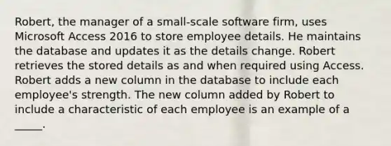 Robert, the manager of a small-scale software firm, uses Microsoft Access 2016 to store employee details. He maintains the database and updates it as the details change. Robert retrieves the stored details as and when required using Access.​ Robert adds a new column in the database to include each employee's strength. The new column added by Robert to include a characteristic of each employee is an example of a _____.